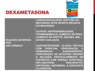 DEXAMETASONA
REAÇÕES ADVERSAS
POR
USO CRÔNICO
CARDIOVASCULARES: RUPTURA DO
MIOCÁRDIO APÓS INFARTO RECENTE
DO MIOCÁRDIO
OUTROS: HIPERSENSIBILIDADE,
TROMBOEMBOLIA, AUMENTO DE PESO,
AUMENTO DE APETITE, NÁUSEA, MAL-
ESTAR E SOLUÇOS.
GASTRINTESTINAIS: ÚLCERA PÉPTICA
COM EVENTUAL PERFURAÇÃO E
HEMORRAGIA SUBSEQUENTES,
PERFURAÇÃO DE INTESTINO GROSSO
E DELGADO, PARTICULARMENTE EM
PACIENTES COM DOENÇA INTESTINAL
INFLAMATÓRIA, PANCREATITE,
DISTENSÃO ABDOMINAL E ESOFAGITE
ULCERATIVA.
 