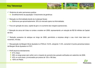 Key Takeaways


 Dinâmica do setor permanece positiva:
      Envelhecimento da população / Crescimento de genéricos

 Redução na informalidade devido às mudanças fiscais:
     Estima-se que aproximadamente 25% do mercado opera na informalidade;

 Foco em geração de caixa, capital de giro e no aumento das margens operacionais;

 Redução de cerca de 6 dias no contas a receber em 2008, representando um redução de R$ 50 milhões de Capital
de Giro;

 Redução sucessiva do estoque ao longo de 2008, permitindo a empresa atingir o seu nível mais baixo em
novembro, 40 dias;

 Recuperação da Margem Bruta Ajustada no 4T08 em 18,3%, atingindo 11,0%, somente 0.3 ponto percentual abaixo
da Margem Bruta Ajustada no 4T07;

 Perfil atual do endividamento:
     81% Clean;
     58% no longo prazo sem sofrer com o impacto do aumento dos spreads verificados em setembro de 2008;
     42% no curto prazo, já renovados por prazos de 120 e 180 dias;
     100% em Reais.
 