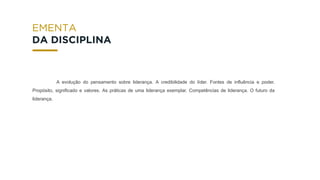 A evolução do pensamento sobre liderança. A credibilidade do líder. Fontes de influência e poder.
Propósito, significado e valores. As práticas de uma liderança exemplar. Competências de liderança. O futuro da
liderança.
EMENTA
DA DISCIPLINA
 
