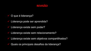 ✓ O que é liderança?
✓ Liderança pode ser aprendida?
✓ Liderança existe sem poder?
✓ Liderança existe sem relacionamento?
✓ Liderança existe sem objetivos compartilhados?
✓ Quais os principais desafios da liderança?
REVISÃO
 