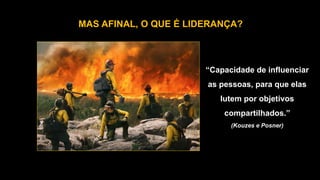 MAS AFINAL, O QUE É LIDERANÇA?
“Capacidade de influenciar
as pessoas, para que elas
lutem por objetivos
compartilhados.”
(Kouzes e Posner)
 