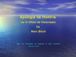 Apologia da História
ou O Oficio de Historiador
De
Marc Bloch
“Não há verdades na história, é tudo mentira”
Jacques Le Goff.
 