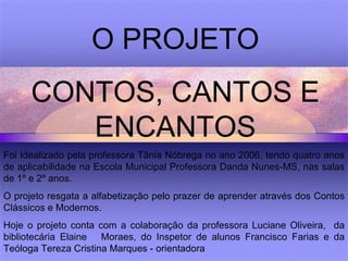 O PROJETO CONTOS, CANTOS E ENCANTOS Foi Idealizado pela professora Tânia Nóbrega no ano 2006, tendo quatro anos de aplicabilidade na Escola Municipal Professora Danda Nunes-MS, nas salas de 1º e 2º anos. O projeto resgata a alfabetização pelo prazer de aprender através dos Contos Clássicos e Modernos. Hoje o projeto conta com a colaboração da professora Luciane Oliveira,  da bibliotecária Elaine  Moraes, do Inspetor de alunos Francisco Farias e da Teóloga Tereza Cristina Marques - orientadora 