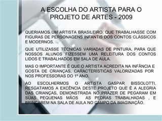 A ESCOLHA DO ARTISTA PARA O PROJETO DE ARTES - 2009 QUERIAMOS UM ARTISTA BRASILEIRO, QUE TRABALHASSE COM FIGURAS DE PERSONAGENS INFANTIS DOS CONTOS CLÁSSICOS E MODERNOS. QUE UTILIZASSE TÉCNICAS VARIADAS DE PINTURA, PARA QUE NOSSOS ALUNOS FIZESSEM UMA RELEITURA DOS CONTOS LIDOS E TRABALHADOS EM SALA DE AULA. MAS O IMPORTANTE É QUE O ARTISTA ACREDITA NA INFÂNCIA E  GOSTA DE CRIANÇAS, CARACTERÍSTICAS VALORIZADAS POR  NOS PROFESSORAS DO 1º ANO.  AO ESCOLHERMOS O ARTISTA GASPAR BISSOLOTTI, RESGATAMOS A EXCÊNCIA DESTE PROJETO QUE É A ALEGRIA DAS CRIANÇAS, DEMONSTRADA NO PRAZER DE PEGARAM EM SUAS PEQUENAS MÃOS  AS PEDRAS TRABALHADAS , E BRINCAREM NA SALA DE AULA NO CAMPO DA IMAGINAÇÃO. 