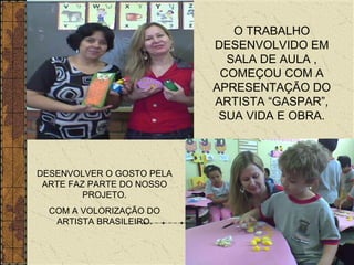O TRABALHO DESENVOLVIDO EM SALA DE AULA , COMEÇOU COM A APRESENTAÇÃO DO ARTISTA “GASPAR”, SUA VIDA E OBRA. DESENVOLVER O GOSTO PELA ARTE FAZ PARTE DO NOSSO PROJETO. COM A VOLORIZAÇÃO DO ARTISTA BRASILEIRO. 