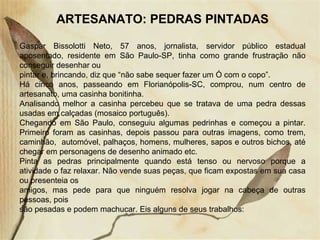 ARTESANATO: PEDRAS PINTADAS Gaspar Bissolotti Neto, 57 anos, jornalista, servidor público estadual aposentado, residente em São Paulo-SP, tinha como grande frustração não conseguir desenhar ou pintar e, brincando, diz que “não sabe sequer fazer um Ó com o copo”. Há cinco anos, passeando em Florianópolis-SC, comprou, num centro de artesanato, uma casinha bonitinha. Analisando melhor a casinha percebeu que se tratava de uma pedra dessas usadas em calçadas (mosaico português). Chegando em São Paulo, conseguiu algumas pedrinhas e começou a pintar. Primeiro foram as casinhas, depois passou para outras imagens, como trem, caminhão,  automóvel, palhaços, homens, mulheres, sapos e outros bichos, até chegar em personagens de desenho animado etc. Pinta as pedras principalmente quando está tenso ou nervoso porque a atividade o faz relaxar. Não vende suas peças, que ficam expostas em sua casa ou presenteia os amigos, mas pede para que ninguém resolva jogar na cabeça de outras pessoas, pois são pesadas e podem machucar. Eis alguns de seus trabalhos: 