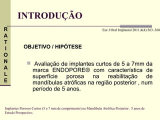 INTRODUÇÃO
R                                                               Eur J Oral Implantol 2011;4(4):363–368
A
T
I           OBJETIVO / HIPÓTESE
O
N              Avaliação de implantes curtos de 5 a 7mm da
A                 marca ENDOPORE® com característica de
L                 superfície   porosa    na    reabilitação    de
E                 mandíbulas atróficas na região posterior , num
                  período de 5 anos.


Implantes Porosos Curtos (5 a 7 mm de comprimento) na Mandíbula Atrófica Posterior: 5 anos de
Estudo Prospectivo.
 