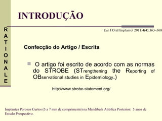 INTRODUÇÃO
R                                                               Eur J Oral Implantol 2011;4(4):363–368
A
T
I           Confecção do Artigo / Escrita
O
N              O artigo foi escrito de acordo com as normas
A                 do STROBE (STrengthening the Reporting                                        of
L                 OBservational studies in Epidemiology.)
E
                               http://www.strobe-statement.org/




Implantes Porosos Curtos (5 a 7 mm de comprimento) na Mandíbula Atrófica Posterior: 5 anos de
Estudo Prospectivo.
 