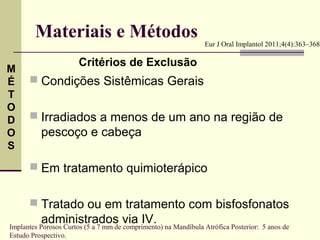 Materiais e Métodos                                     Eur J Oral Implantol 2011;4(4):363–368

                       Critérios de Exclusão
M
É      Condições Sistêmicas Gerais
T
O
D      Irradiados a menos de um ano na região de
O         pescoço e cabeça
S

       Em tratamento quimioterápico


       Tratado ou em tratamento com bisfosfonatos
          administrados via IV.
Implantes Porosos Curtos (5 a 7 mm de comprimento) na Mandíbula Atrófica Posterior: 5 anos de
Estudo Prospectivo.
 