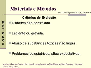 Materiais e Métodos                                     Eur J Oral Implantol 2011;4(4):363–368

                       Critérios de Exclusão
M      Diabetes não controlada.
É
T
O      Lactante ou grávida.
D
O
S      Abuso de substâncias tóxicas não legais.


       Problemas psiquiátricos, altas expectativas.


Implantes Porosos Curtos (5 a 7 mm de comprimento) na Mandíbula Atrófica Posterior: 5 anos de
Estudo Prospectivo.
 