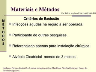 Materiais e Métodos                                     Eur J Oral Implantol 2011;4(4):363–368

                       Critérios de Exclusão
M
É      Infecções agudas na região a ser operada.
T
O
D      Participante de outras pesquisas.
O
S
       Referenciado apenas para instalação cirúrgica.


       Alvéolo Cicatricial menos de 3 meses .


Implantes Porosos Curtos (5 a 7 mm de comprimento) na Mandíbula Atrófica Posterior: 5 anos de
Estudo Prospectivo.
 