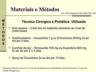 Materiais e Métodos                                     Eur J Oral Implantol 2011;4(4):363–368


M                   Técnica Cirúrgica e Protética Utilizada
É
T      Dois passos – Colar liso do Implante submerso ao nível da
          crista óssea.
O
D      Antimicrobiano – Amoxicilina 1 g ou Eritromicina 500mg 2x ao
O         dia por 5 dias.
S
       Controle da dor – Nimesulida 100 mg ou Ibuprofeno 600 mg
          2x ao dia por 2 a 3 dias.

       Spray de Clorexidina 3x ao dia por 15 dias.



Implantes Porosos Curtos (5 a 7 mm de comprimento) na Mandíbula Atrófica Posterior: 5 anos de
Estudo Prospectivo.
 