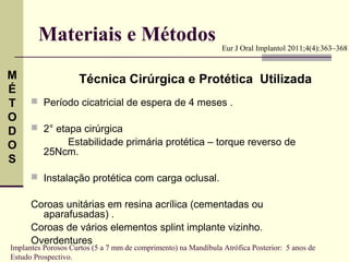 Materiais e Métodos                                     Eur J Oral Implantol 2011;4(4):363–368


M                   Técnica Cirúrgica e Protética Utilizada
É
T      Período cicatricial de espera de 4 meses .
O
D      2° etapa cirúrgica
O             Estabilidade primária protética – torque reverso de
          25Ncm.
S
       Instalação protética com carga oclusal.


      Coroas unitárias em resina acrílica (cementadas ou
        aparafusadas) .
      Coroas de vários elementos splint implante vizinho.
      Overdentures
Implantes Porosos Curtos (5 a 7 mm de comprimento) na Mandíbula Atrófica Posterior: 5 anos de
Estudo Prospectivo.
 