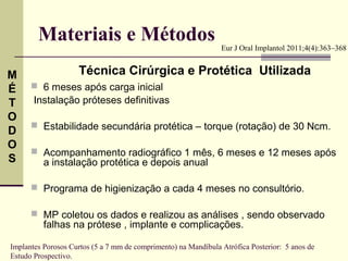 Materiais e Métodos                                     Eur J Oral Implantol 2011;4(4):363–368


M                   Técnica Cirúrgica e Protética Utilizada
É      6 meses após carga inicial
T      Instalação próteses definitivas
O
       Estabilidade secundária protética – torque (rotação) de 30 Ncm.
D
O
       Acompanhamento radiográfico 1 mês, 6 meses e 12 meses após
S         a instalação protética e depois anual

       Programa de higienização a cada 4 meses no consultório.

       MP coletou os dados e realizou as análises , sendo observado
          falhas na prótese , implante e complicações.

Implantes Porosos Curtos (5 a 7 mm de comprimento) na Mandíbula Atrófica Posterior: 5 anos de
Estudo Prospectivo.
 
