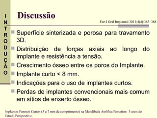 I       Discussão
N                                                               Eur J Oral Implantol 2011;4(4):363–368

T
     Superfície sinterizada e porosa para travamento
R
O     3D.
D    Distribuição de forças axiais ao longo do
U
      implante e resistência a tensão.
Ç
Ã    Crescimento ósseo entre os poros do Implante.
O    Implante curto < 8 mm.
     Indicações para o uso de implantes curtos.
     Perdas de implantes convencionais mais comum
      em sítios de enxerto ósseo.
Implantes Porosos Curtos (5 a 7 mm de comprimento) na Mandíbula Atrófica Posterior: 5 anos de
Estudo Prospectivo.
 