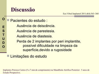 Discussão                                               Eur J Oral Implantol 2011;4(4):363–368

O 
    Pacientes do estudo :
E             Ausência de deiscência.
S             Ausência de parestesia.
T             Ausência de diastesia.
U
D             Perda de 2 implantes por peri implantite,
O                possível dificuldade na limpeza da
                 superfície,devido a rugosidade
     Limitações do estudo


Implantes Porosos Curtos (5 a 7 mm de comprimento) na Mandíbula Atrófica Posterior: 5 anos de
Estudo Prospectivo.
 