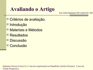 Avaliando o Artigo                                      Eur J Oral Implantol 2011;4(4):363–368


     Critérios de avaliação.
     Introdução
     Materiais e Métodos
     Resultados
     Discussão
     Conclusão




Implantes Porosos Curtos (5 a 7 mm de comprimento) na Mandíbula Atrófica Posterior: 5 anos de
Estudo Prospectivo.
 
