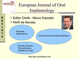 European Journal of Oral
               Implantology
R    Editor Chefe : Marco Esposito
E
     Perfil da Revista
V
I
S       Revisões
T       Sistemáticas
                                   Guias Clínicos (Clinical Guidelines)
A


          Estudos Clínicos,
          Procedimentos,
          Estudos de Caso


                       http://ejoi.quintessenz.de/
 