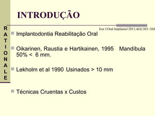 INTRODUÇÃO
R                                    Eur J Oral Implantol 2011;4(4):363–368
A  Implantodontia Reabilitação Oral
T
I  Oikarinen, Raustia e Hartikainen, 1995 Mandíbula
O   50% < 6 mm.
N
A
   Lekholm et al 1990 .Usinados > 10 mm
L
E

    Técnicas Cruentas x Custos
 