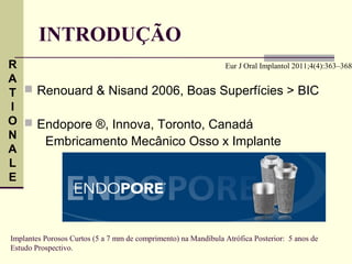 INTRODUÇÃO
R                                  Eur J Oral Implantol 2011;4(4):363–368
A
T  Renouard & Nisand 2006, Boas Superfícies > BIC
I
O  Endopore ®, Innova, Toronto, Canadá
N
     Embricamento Mecânico Osso x Implante
A
L
E




Implantes Porosos Curtos (5 a 7 mm de comprimento) na Mandíbula Atrófica Posterior: 5 anos de
Estudo Prospectivo.
 