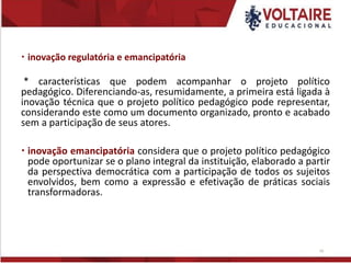  inovação regulatória e emancipatória
* características que podem acompanhar o projeto político
pedagógico. Diferenciando-as, resumidamente, a primeira está ligada à
inovação técnica que o projeto político pedagógico pode representar,
considerando este como um documento organizado, pronto e acabado
sem a participação de seus atores.
 inovação emancipatória considera que o projeto político pedagógico
pode oportunizar se o plano integral da instituição, elaborado a partir
da perspectiva democrática com a participação de todos os sujeitos
envolvidos, bem como a expressão e efetivação de práticas sociais
transformadoras.
10
 