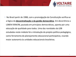  No Brasil partir de 1988, com a promulgação da Constituição verifica-se
a lógica da descentralização e da gestão democrática. Em decorrência a
LDBEN 9394/96, pautada em princípios democráticos, aponta por uma
educação de qualidade para todos. Uma das novidades da LDB
estudadas neste módulo foi a introdução do projeto político pedagógico,
como ferramenta do planejamento educacional participativo, visando
maior autonomia às unidades educacionais brasileiras.
11
 