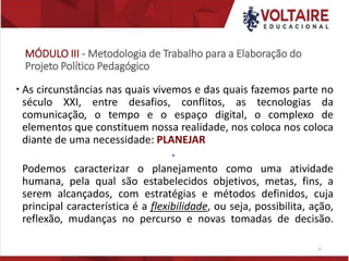MÓDULO III - Metodologia de Trabalho para a Elaboração do
Projeto Político Pedagógico
 As circunstâncias nas quais vivemos e das quais fazemos parte no
século XXI, entre desafios, conflitos, as tecnologias da
comunicação, o tempo e o espaço digital, o complexo de
elementos que constituem nossa realidade, nos coloca nos coloca
diante de uma necessidade: PLANEJAR

Podemos caracterizar o planejamento como uma atividade
humana, pela qual são estabelecidos objetivos, metas, fins, a
serem alcançados, com estratégias e métodos definidos, cuja
principal característica é a flexibilidade, ou seja, possibilita, ação,
reflexão, mudanças no percurso e novas tomadas de decisão.
12
 