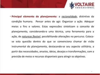  Principal elemento do planejamento: a racionalidade, distintivo da
condição humana. Pensar antes de agir. Organizar a ação. Adequar
meios a fins e valores. Estas expressões sintetizam o conceito de
planejamento, considerando-o uma técnica, uma ferramenta para a
ação, de natureza flexível, possibilitando alterações no percurso. Coloca-
se esta questão dentro do que se convenciona chamar de visão
instrumental do planejamento, destacando-se seu aspecto utilitário, a
partir das necessidades, anseios, ideias, desejos e transformações, com a
previsão de meios e recursos disponíveis para atingir os objetivos.
13
 