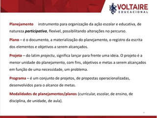 Planejamento instrumento para organização da ação escolar e educativa, de
natureza participativa, flexível, possibilitando alterações no percurso.
Plano – é o documento, a materialização do planejamento, o registro da escrita
dos elementos e objetivos a serem alcançados.
Projeto – do latim projectu, significa lançar para frente uma ideia. O projeto é a
menor unidade do planejamento, com fins, objetivos e metas a serem alcançados
em função de uma necessidade, um problema.
Programa – é um conjunto de projetos, de propostas operacionalizadas,
desenvolvidos para o alcance de metas.
Modalidades de planejamentos/planos (curricular, escolar, de ensino, de
disciplina, de unidade, de aula).
14
 