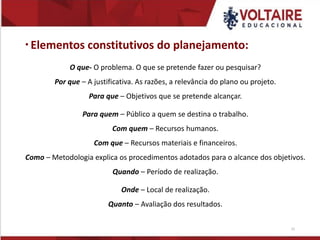 Elementos constitutivos do planejamento:
O que- O problema. O que se pretende fazer ou pesquisar?
Por que – A justificativa. As razões, a relevância do plano ou projeto.
Para que – Objetivos que se pretende alcançar.
Para quem – Público a quem se destina o trabalho.
Com quem – Recursos humanos.
Com que – Recursos materiais e financeiros.
Como – Metodologia explica os procedimentos adotados para o alcance dos objetivos.
Quando – Período de realização.
Onde – Local de realização.
Quanto – Avaliação dos resultados.
15
 