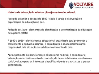História da educação brasileira - planejamento educacional:
*período anterior a década de 1930 - cabia à Igreja a intervenção e
organização da educação no país.
*década de 1930 - elementos de planificação e sistematização da educação
pelo poder estatal
* 1940 a 1950 - planejamento educacional organizado para promover o
crescimento e reduzir a pobreza, e considerava o analfabetismo como
responsável pela situação de subdesenvolvimento do país.
*principal mote do planejamento educacional no Brasil é considerar a
educação como instrumento de controle, de desenvolvimento econômico e
social, voltado para os interesses da política vigente e das classes e grupos
dominantes.
16
 