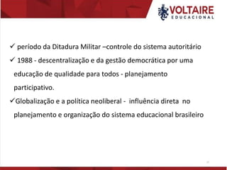 ✓ período da Ditadura Militar –controle do sistema autoritário
✓ 1988 - descentralização e da gestão democrática por uma
educação de qualidade para todos - planejamento
participativo.
✓Globalização e a política neoliberal - influência direta no
planejamento e organização do sistema educacional brasileiro
17
 