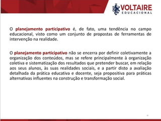O planejamento participativo é, de fato, uma tendência no campo
educacional, visto como um conjunto de propostas de ferramentas de
intervenção na realidade.
O planejamento participativo não se encerra por definir coletivamente a
organização dos conteúdos, mas se refere principalmente à organização
coletiva e sistematização dos resultados que pretender buscar, em relação
aos seus alunos, às suas realidades sociais, e a partir disto a avaliação
detalhada da prática educativa e docente, seja propositiva para práticas
alternativas influentes na construção e transformação social.
18
 