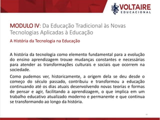 MODULO IV: Da Educação Tradicional às Novas
Tecnologias Aplicadas à Educação
A História da Tecnologia na Educação
A história da tecnologia como elemento fundamental para a evolução
do ensino aprendizagem trouxe mudanças constantes e necessárias
para atender as transformações culturais e sociais que ocorrem na
sociedade.
Como pudemos ver, historicamente, a origem dela se deu desde o
começo do século passado, contribuiu e transformou a educação
continuando até os dias atuais desenvolvendo novas teorias e formas
de pensar e agir, facilitando a aprendizagem, o que implica em um
trabalho educativo atualizado moderno e permanente e que continua
se transformando ao longo da história.
19
 