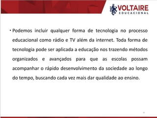  Podemos incluir qualquer forma de tecnologia no processo
educacional como rádio e TV além da internet. Toda forma de
tecnologia pode ser aplicada a educação nos trazendo métodos
organizados e avançados para que as escolas possam
acompanhar o rápido desenvolvimento da sociedade ao longo
do tempo, buscando cada vez mais dar qualidade ao ensino.
20
 