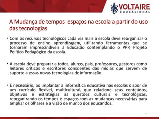 A Mudança de tempos espaços na escola a partir do uso
das tecnologias
 Com os recursos tecnológicos cada vez mais a escola deve reorganizar o
processo de ensino aprendizagem, utilizando ferramentas que se
tornaram imprescindíveis à Educação contemplando o PPP, Projeto
Político Pedagógico da escola.
 A escola deve preparar a todos, alunos, pais, professores, gestores como
leitores críticos e escritores conscientes das mídias que servem de
suporte a essas novas tecnologias de informação.
 É necessário, ao implantar a informática educativa nas escolas dispor de
um currículo flexível, multicultural, que relacione seus conteúdos,
objetivos e estratégias às questões culturais e tecnológicas,
reorganizando os tempos e espaços com as mudanças necessárias para
ampliar os olhares e a visão de mundo dos educandos.
21
 