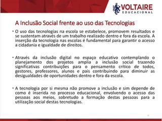 A Inclusão Social frente ao uso das Tecnologias
 O uso das tecnologias na escola se estabelece, promovem resultados e
se sustentam através de um trabalho realizado dentro e fora da escola. A
inserção da tecnologia nas escolas é fundamental para garantir o acesso
a cidadania e igualdade de direitos.
 Através da inclusão digital no espaço educativo contemplando o
planejamento dos projetos amplia a inclusão social trazendo
significativas contribuições para o pensamento crítico de todos,
gestores, professores, alunos e pais contribuindo para diminuir as
desigualdades de oportunidades dentro e fora da escola.
 A tecnologia por si mesma não promove a inclusão e sim depende de
como é inserida no processo educacional, envolvendo o acesso das
pessoas aos meios, sobretudo a formação destas pessoas para a
utilização social destas tecnologias.
22
 