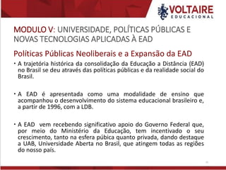 MODULO V: UNIVERSIDADE, POLÍTICAS PÚBLICAS E
NOVAS TECNOLOGIAS APLICADAS À EAD
Políticas Públicas Neoliberais e a Expansão da EAD
 A trajetória histórica da consolidação da Educação a Distância (EAD)
no Brasil se deu através das políticas públicas e da realidade social do
Brasil.
 A EAD é apresentada como uma modalidade de ensino que
acompanhou o desenvolvimento do sistema educacional brasileiro e,
a partir de 1996, com a LDB.
 A EAD vem recebendo significativo apoio do Governo Federal que,
por meio do Ministério da Educação, tem incentivado o seu
crescimento, tanto na esfera púbica quanto privada, dando destaque
a UAB, Universidade Aberta no Brasil, que atingem todas as regiões
do nosso país.
23
 