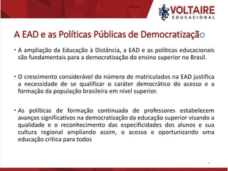 A EAD e as Políticas Públicas de Democratização
 A ampliação da Educação à Distância, a EAD e as políticas educacionais
são fundamentais para a democratização do ensino superior no Brasil.
 O crescimento considerável do número de matriculados na EAD justifica
a necessidade de se qualificar o caráter democrático do acesso e a
formação da população brasileira em nível superior.
 As políticas de formação continuada de professores estabelecem
avanços significativos na democratização da educação superior visando a
qualidade e o reconhecimento das especificidades dos alunos e sua
cultura regional ampliando assim, o acesso e oportunizando uma
educação crítica para todos
24
 