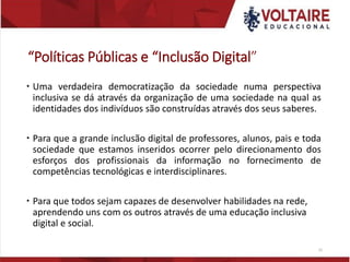 “Políticas Públicas e “Inclusão Digital”
 Uma verdadeira democratização da sociedade numa perspectiva
inclusiva se dá através da organização de uma sociedade na qual as
identidades dos indivíduos são construídas através dos seus saberes.
 Para que a grande inclusão digital de professores, alunos, pais e toda
sociedade que estamos inseridos ocorrer pelo direcionamento dos
esforços dos profissionais da informação no fornecimento de
competências tecnológicas e interdisciplinares.
 Para que todos sejam capazes de desenvolver habilidades na rede,
aprendendo uns com os outros através de uma educação inclusiva
digital e social.
25
 