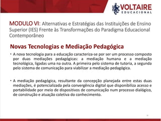 MODULO VI: Alternativas e Estratégias das Instituições de Ensino
Superior (IES) Frente às Transformações do Paradigma Educacional
Contemporâneo
Novas Tecnologias e Mediação Pedagógica
 A nova tecnologia para a educação caracteriza-se por ser um processo composto
por duas mediações pedagógicas: a mediação humana e a mediação
tecnológica, ligadas uma na outra. A primeira pelo sistema de tutoria, a segunda
pelo sistema de comunicação para viabilizar a mediação pedagógica.
 A mediação pedagógica, resultante da concepção planejada entre estas duas
mediações, é potencializada pela convergência digital que disponibiliza acesso e
portabilidade por meio de dispositivos de comunicação num processo dialógico,
de construção e atuação coletiva do conhecimento.
26
 