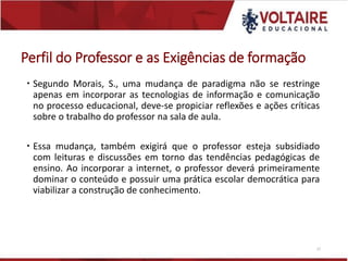 Perfil do Professor e as Exigências de formação
 Segundo Morais, S., uma mudança de paradigma não se restringe
apenas em incorporar as tecnologias de informação e comunicação
no processo educacional, deve-se propiciar reflexões e ações críticas
sobre o trabalho do professor na sala de aula.
 Essa mudança, também exigirá que o professor esteja subsidiado
com leituras e discussões em torno das tendências pedagógicas de
ensino. Ao incorporar a internet, o professor deverá primeiramente
dominar o conteúdo e possuir uma prática escolar democrática para
viabilizar a construção de conhecimento.
27
 