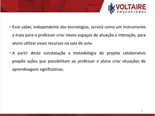  Esse saber, independente das tecnologias, servirá como um instrumento
a mais para o professor criar novos espaços de atuação e interação, para
aluno utilizar esses recursos na sala de aula.
 A partir desta constatação a metodologia de projeto colaborativo
propõe ações que possibilitam ao professor e aluno criar situações de
aprendizagens significativas.
28
 