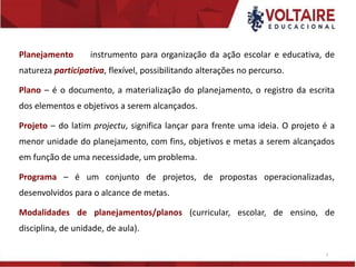 Planejamento instrumento para organização da ação escolar e educativa, de
natureza participativa, flexível, possibilitando alterações no percurso.
Plano – é o documento, a materialização do planejamento, o registro da escrita
dos elementos e objetivos a serem alcançados.
Projeto – do latim projectu, significa lançar para frente uma ideia. O projeto é a
menor unidade do planejamento, com fins, objetivos e metas a serem alcançados
em função de uma necessidade, um problema.
Programa – é um conjunto de projetos, de propostas operacionalizadas,
desenvolvidos para o alcance de metas.
Modalidades de planejamentos/planos (curricular, escolar, de ensino, de
disciplina, de unidade, de aula).
3
 