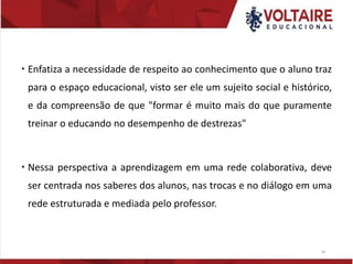  Enfatiza a necessidade de respeito ao conhecimento que o aluno traz
para o espaço educacional, visto ser ele um sujeito social e histórico,
e da compreensão de que "formar é muito mais do que puramente
treinar o educando no desempenho de destrezas"
 Nessa perspectiva a aprendizagem em uma rede colaborativa, deve
ser centrada nos saberes dos alunos, nas trocas e no diálogo em uma
rede estruturada e mediada pelo professor.
30
 