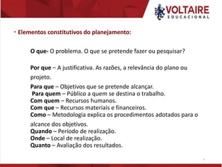  Elementos constitutivos do planejamento:
O que- O problema. O que se pretende fazer ou pesquisar?
Por que – A justificativa. As razões, a relevância do plano ou
projeto.
Para que – Objetivos que se pretende alcançar.
Para quem – Público a quem se destina o trabalho.
Com quem – Recursos humanos.
Com que – Recursos materiais e financeiros.
Como – Metodologia explica os procedimentos adotados para o
alcance dos objetivos.
Quando – Período de realização.
Onde – Local de realização.
Quanto – Avaliação dos resultados.
4
 