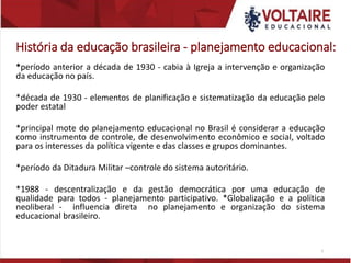 História da educação brasileira - planejamento educacional:
*período anterior a década de 1930 - cabia à Igreja a intervenção e organização
da educação no país.
*década de 1930 - elementos de planificação e sistematização da educação pelo
poder estatal
*principal mote do planejamento educacional no Brasil é considerar a educação
como instrumento de controle, de desenvolvimento econômico e social, voltado
para os interesses da política vigente e das classes e grupos dominantes.
*período da Ditadura Militar –controle do sistema autoritário.
*1988 - descentralização e da gestão democrática por uma educação de
qualidade para todos - planejamento participativo. *Globalização e a política
neoliberal - influencia direta no planejamento e organização do sistema
educacional brasileiro.
5
 