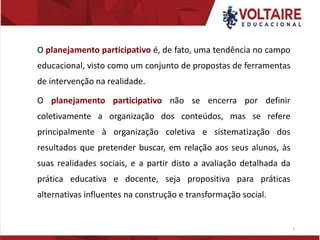 O planejamento participativo é, de fato, uma tendência no campo
educacional, visto como um conjunto de propostas de ferramentas
de intervenção na realidade.
O planejamento participativo não se encerra por definir
coletivamente a organização dos conteúdos, mas se refere
principalmente à organização coletiva e sistematização dos
resultados que pretender buscar, em relação aos seus alunos, às
suas realidades sociais, e a partir disto a avaliação detalhada da
prática educativa e docente, seja propositiva para práticas
alternativas influentes na construção e transformação social.
6
 