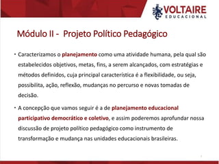 Módulo II - Projeto Político Pedagógico
 Caracterizamos o planejamento como uma atividade humana, pela qual são
estabelecidos objetivos, metas, fins, a serem alcançados, com estratégias e
métodos definidos, cuja principal característica é a flexibilidade, ou seja,
possibilita, ação, reflexão, mudanças no percurso e novas tomadas de
decisão.
 A concepção que vamos seguir é a de planejamento educacional
participativo democrático e coletivo, e assim poderemos aprofundar nossa
discussão de projeto político pedagógico como instrumento de
transformação e mudança nas unidades educacionais brasileiras.
7
 