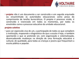  projeto não é um documento a ser construído e em seguida arquivado
ou encaminhado às autoridades educacionais como prova do
cumprimento de tarefas burocráticas. O projeto é processo vivido, é
construído e vivenciado em todos os momentos, por todos os
envolvidos como o processo educativo da unidade educacional.
projeto coletivo
 para ser expressão viva de um, a participação de todos os que compõem
a instituição, mapeando o diagnóstico do que a escola é hoje, e também
apontando o que se pretende ser, com organização e sistematização,
desencadeando mudanças na direção de uma formação educativa e
cultural, de qualidade, para todas as crianças e jovens que frequentam a
escola pública e popular.
8
 